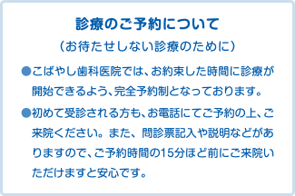 診療のご予約について （お待たせしない診療のために） ●こばやし歯科医院では、お約束した時間に診療が開始できるよう、完全予約制となっております。 ●初めて受診される方も、お電話にてご予約の上、ご来院ください。また、問診票記入や説明などがありますので、ご予約時間の15分ほど前にご来院いただけますと安心です。